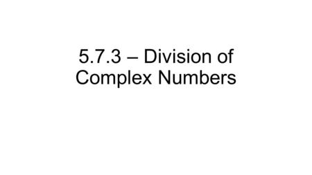 5.7.3 – Division of Complex Numbers. We now know about adding, subtracting, and multiplying complex numbers Combining like terms Reals with reals Imaginary.