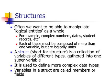 Structures Often we want to be able to manipulate logical entities as a whole For example, complex numbers, dates, student records, etc Each of these must.