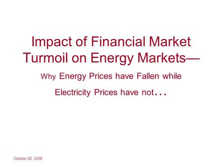October 22, 2008 Impact of Financial Market Turmoil on Energy Markets Why Energy Prices have Fallen while Electricity Prices have not …
