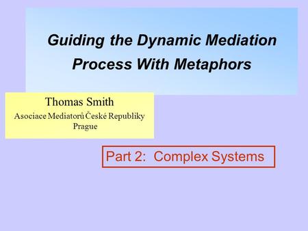 Guiding the Dynamic Mediation Process With Metaphors Thomas Smith Asociace Mediatorů České Republiky Prague Part 2: Complex Systems.
