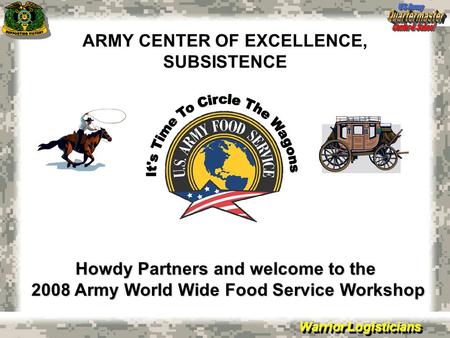 Warrior Logisticians ARMY CENTER OF EXCELLENCE, SUBSISTENCE Howdy Partners and welcome to the 2008 Army World Wide Food Service Workshop.