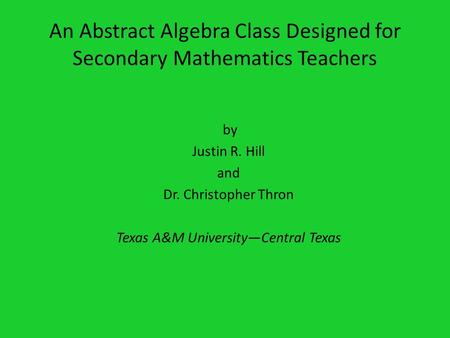 An Abstract Algebra Class Designed for Secondary Mathematics Teachers by Justin R. Hill and Dr. Christopher Thron Texas A&M UniversityCentral Texas.