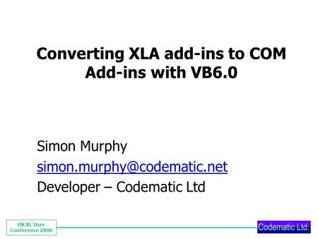 UK XL User Conference 2006 Converting XLA add-ins to COM Add-ins with VB6.0 Simon Murphy Developer – Codematic Ltd.