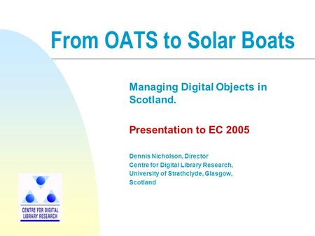 From OATS to Solar Boats Managing Digital Objects in Scotland. Presentation to EC 2005 Dennis Nicholson, Director Centre for Digital Library Research,
