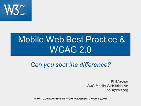 WIPO-ITU Joint Accessibility Workshop, Geneva, 2 February, 2010 Mobile Web Best Practice & WCAG 2.0 Can you spot the difference? Phil Archer W3C Mobile.