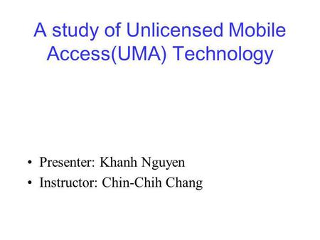 A study of Unlicensed Mobile Access(UMA) Technology Presenter: Khanh Nguyen Instructor: Chin-Chih Chang.