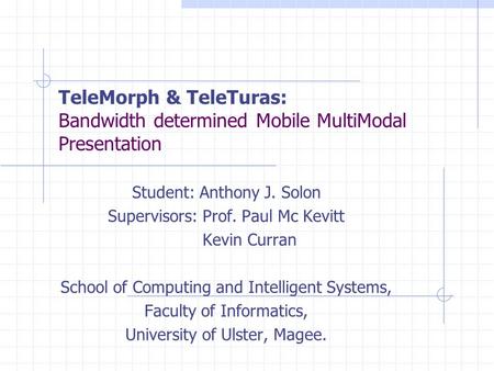 TeleMorph & TeleTuras: Bandwidth determined Mobile MultiModal Presentation Student: Anthony J. Solon Supervisors: Prof. Paul Mc Kevitt Kevin Curran School.