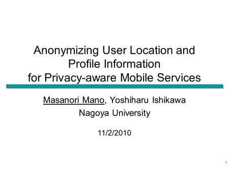 Anonymizing User Location and Profile Information for Privacy-aware Mobile Services Masanori Mano, Yoshiharu Ishikawa Nagoya University 11/2/2010 1.