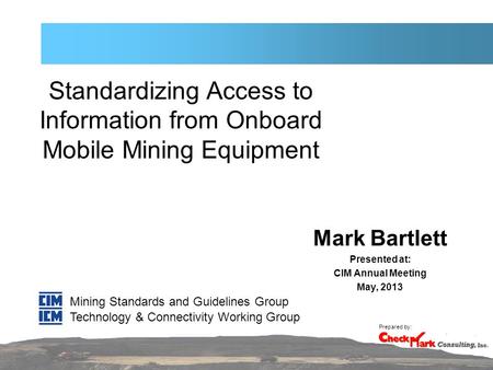 Standardizing Access to Information from Onboard Mobile Mining Equipment Mark Bartlett Presented at: CIM Annual Meeting May, 2013 Mining Standards and.
