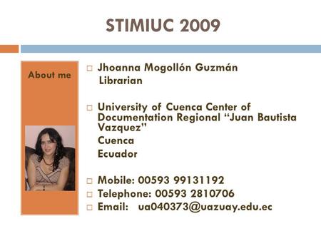 STIMIUC 2009 About me Jhoanna Mogollón Guzmán Librarian University of Cuenca Center of Documentation Regional Juan Bautista Vazquez Cuenca Ecuador Mobile: