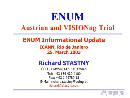 ENUM Austrian and VISIONng Trial ENUM Informational Update ICANN, Rio de Janiero 25. March 2003 Richard STASTNY ÖFEG, Postbox 147, 1103-Wien Tel: +43 664.