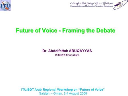 ITU/BDT Arab Regional Workshop on Future of Voice Salalah – Oman, 2-4 August 2008 Future of Voice - Framing the Debate Dr. Abdelfattah ABUQAYYAS ICT/HRD.