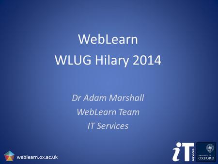 WebLearn WLUG Hilary 2014 Dr Adam Marshall WebLearn Team IT Services weblearn.ox.ac.uk.