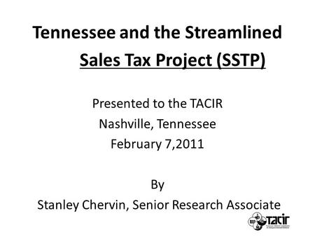 Tennessee and the Streamlined Sales Tax Project (SSTP) Presented to the TACIR Nashville, Tennessee February 7,2011 By Stanley Chervin, Senior Research.