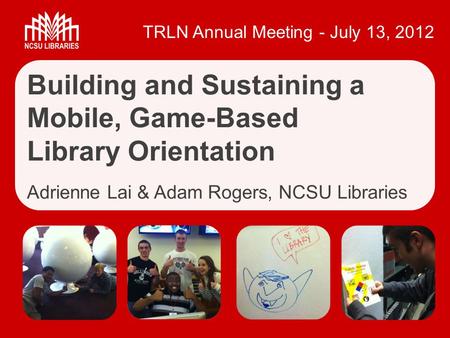 TRLN Annual Meeting - July 13, 2012 Building and Sustaining a Mobile, Game-Based Library Orientation Adrienne Lai & Adam Rogers, NCSU Libraries.