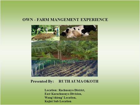 OWN - FARM MANGEMENT EXPERIENCE Presented By:RUTH AUMA OKOTH Location:Rachuonyo District, East Karachuonyo Division, Wangchieng Location, Kajiei Sub Location.
