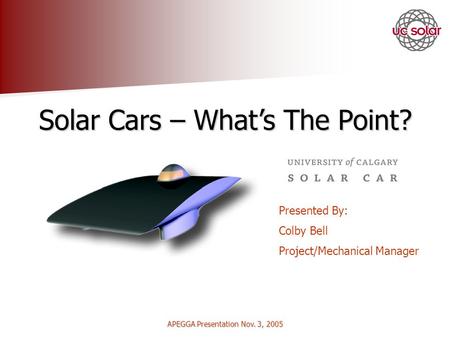 APEGGA Presentation Nov. 3, 2005 Solar Cars – Whats The Point? Presented By: Colby Bell Project/Mechanical Manager.