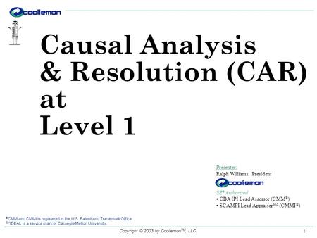 Copyright © 2003 by Cooliemon TM, LLC 1 Causal Analysis & Resolution (CAR) at Level 1 Presenter: Ralph Williams, President SEI Authorized CBA IPI Lead.