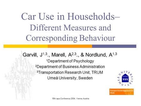 18th iaps Conference 2004, Vienna Austria Car Use in Households– Different Measures and Corresponding Behaviour Garvill, J 1,3., Marell, A 2,3., & Nordlund,