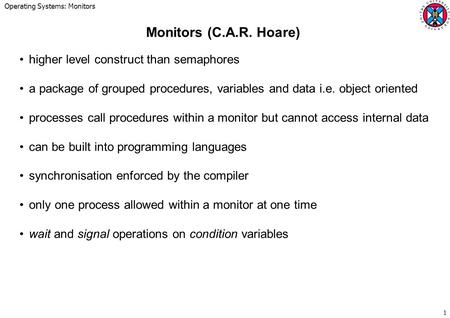 Operating Systems: Monitors 1 Monitors (C.A.R. Hoare) higher level construct than semaphores a package of grouped procedures, variables and data i.e. object.