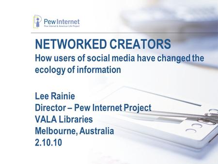 NETWORKED CREATORS How users of social media have changed the ecology of information Lee Rainie Director – Pew Internet Project VALA Libraries Melbourne,