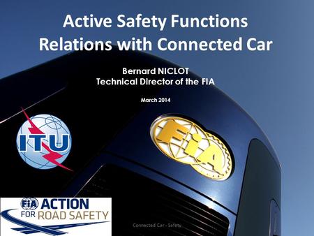 Active Safety Functions Relations with Connected Car Bernard NICLOT Technical Director of the FIA March 2014 Connected Car - Safety.