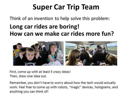 Super Car Trip Team Think of an invention to help solve this problem: First, come up with at least 5 crazy ideas! Then, draw one idea out. Remember, you.