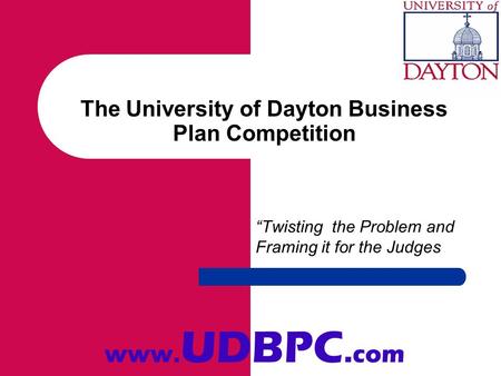 The University of Dayton Business Plan Competition Twisting the Problem and Framing it for the Judges www. UDBPC. com.