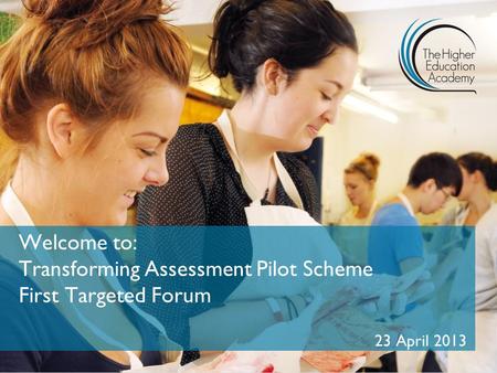Welcome to: Transforming Assessment Pilot Scheme First Targeted Forum 23 April 2013.