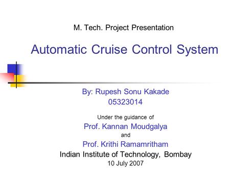M. Tech. Project Presentation Automatic Cruise Control System By: Rupesh Sonu Kakade 05323014 Under the guidance of Prof. Kannan Moudgalya and Prof. Krithi.