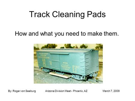 Track Cleaning Pads How and what you need to make them. By: Roger von SeeburgArizona Division Meet - Phoenix, AZMarch 7, 2009.