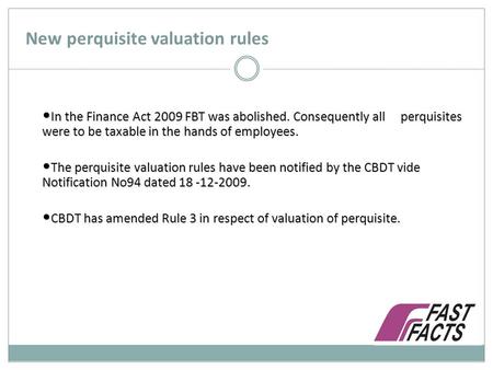 New perquisite valuation rules In the Finance Act 2009 FBT was abolished. Consequently all perquisites were to be taxable in the hands of employees. In.