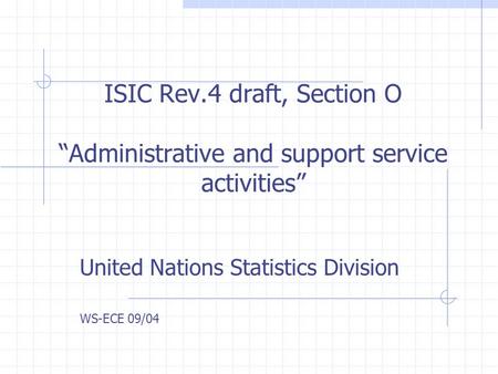 ISIC Rev.4 draft, Section O Administrative and support service activities United Nations Statistics Division WS-ECE 09/04.