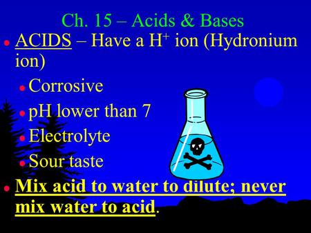 Ch. 15 – Acids & Bases l ACIDS – Have a H+ H+ ion (Hydronium ion) l Corrosive l pH lower than 7 l Electrolyte l Sour taste l Mix acid to water to dilute;
