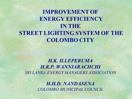 IMPROVEMENT OF ENERGY EFFICIENCY IN THE STREET LIGHTING SYSTEM OF THE COLOMBO CITY H.K. ILLEPERUMA H.R.P. WANNIARACHCHI SRI LANKA ENERGY MANAGERS ASSOCIATION.