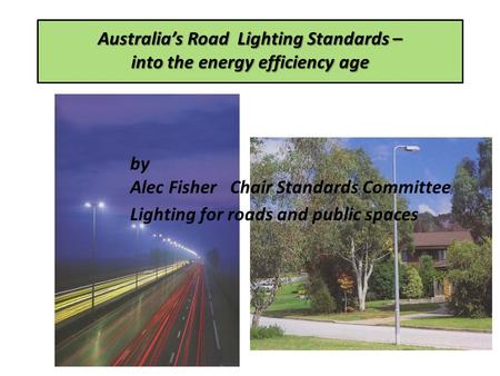 Australias Road Lighting Standards – into the energy efficiency age by Alec Fisher Chair Standards Committee Lighting for roads and public spaces.