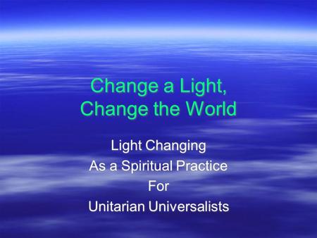 Change a Light, Change the World Light Changing As a Spiritual Practice For Unitarian Universalists Light Changing As a Spiritual Practice For Unitarian.