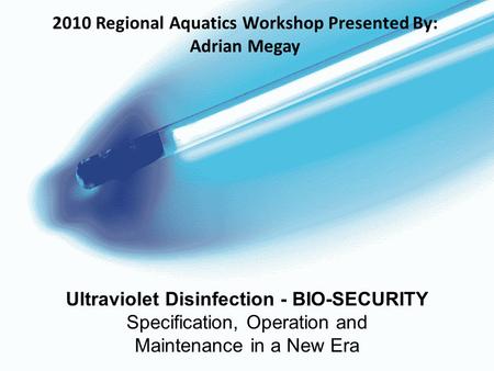 Ultraviolet Disinfection - BIO-SECURITY Specification, Operation and Maintenance in a New Era 2010 Regional Aquatics Workshop Presented By: Adrian Megay.