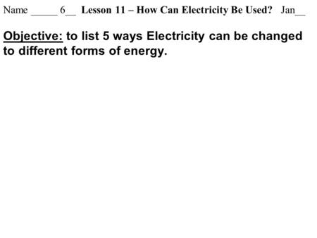 Name _____ 6__ Lesson 11 – How Can Electricity Be Used? Jan__ Objective: to list 5 ways Electricity can be changed to different forms of energy.
