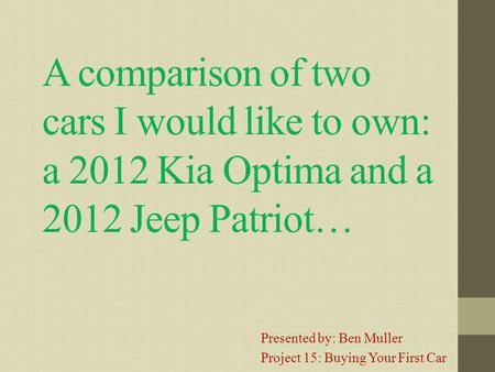 A comparison of two cars I would like to own: a 2012 Kia Optima and a 2012 Jeep Patriot… Presented by: Ben Muller Project 15: Buying Your First Car.