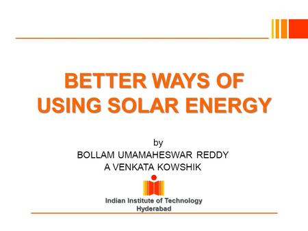 Indian Institute of Technology Hyderabad BETTER WAYS OF USING SOLAR ENERGY Byby BOLLAM UMAMAHESWAR REDDY A VENKATA KOWSHIK.