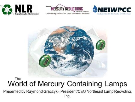 World of Mercury Containing Lamps Presented by Raymond Graczyk - President/CEO Northeast Lamp Recycling, Inc. The.