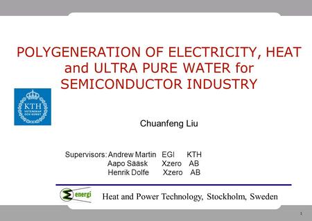 1 POLYGENERATION OF ELECTRICITY, HEAT and ULTRA PURE WATER for SEMICONDUCTOR INDUSTRY Chuanfeng Liu Supervisors: Andrew Martin EGI KTH Aapo Sääsk Xzero.