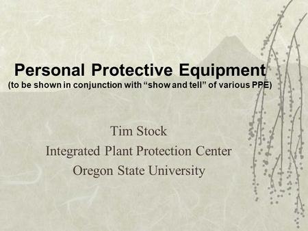 Personal Protective Equipment (to be shown in conjunction with show and tell of various PPE) Tim Stock Integrated Plant Protection Center Oregon State.