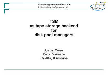 Forschungszentrum Karlsruhe in der Helmholtz-Gemeinschaft Jos van Wezel Doris Ressmann GridKa, Karlsruhe TSM as tape storage backend for disk pool managers.