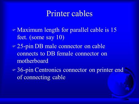 Printer cables F Maximum length for parallel cable is 15 feet. (some say 10) F 25-pin DB male connector on cable connects to DB female connector on motherboard.