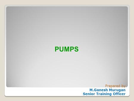 PUMPS Prepared by M.Ganesh Murugan Senior Training Officer.