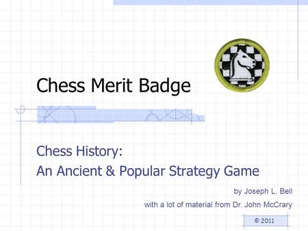 Chess Merit Badge Chess History: An Ancient & Popular Strategy Game © 2011 by Joseph L. Bell with a lot of material from Dr. John McCrary.
