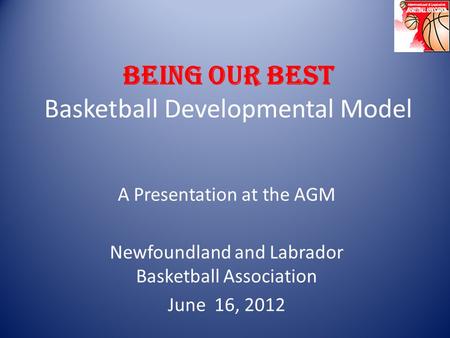 BEING OUR BEST Basketball Developmental Model A Presentation at the AGM Newfoundland and Labrador Basketball Association June 16, 2012.