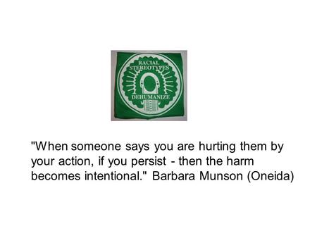 When someone says you are hurting them by your action, if you persist - then the harm becomes intentional. Barbara Munson (Oneida)